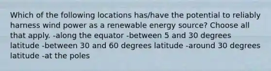 Which of the following locations has/have the potential to reliably harness wind power as a renewable energy source? Choose all that apply. -along the equator -between 5 and 30 degrees latitude -between 30 and 60 degrees latitude -around 30 degrees latitude -at the poles