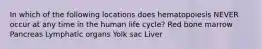 In which of the following locations does hematopoiesis NEVER occur at any time in the human life cycle? Red bone marrow Pancreas Lymphatic organs Yolk sac Liver