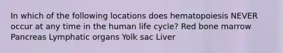 In which of the following locations does hematopoiesis NEVER occur at any time in the human life cycle? Red bone marrow Pancreas Lymphatic organs Yolk sac Liver