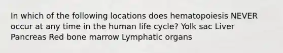 In which of the following locations does hematopoiesis NEVER occur at any time in the human life cycle? Yolk sac Liver Pancreas Red bone marrow Lymphatic organs