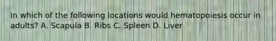 In which of the following locations would hematopoiesis occur in adults? A. Scapula B. Ribs C. Spleen D. Liver