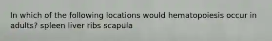 In which of the following locations would hematopoiesis occur in adults? spleen liver ribs scapula