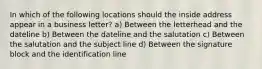 In which of the following locations should the inside address appear in a business letter? a) Between the letterhead and the dateline b) Between the dateline and the salutation c) Between the salutation and the subject line d) Between the signature block and the identification line