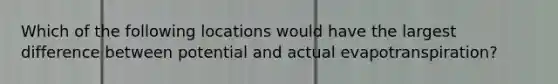 Which of the following locations would have the largest difference between potential and actual evapotranspiration?