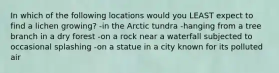 In which of the following locations would you LEAST expect to find a lichen growing? -in the Arctic tundra -hanging from a tree branch in a dry forest -on a rock near a waterfall subjected to occasional splashing -on a statue in a city known for its polluted air