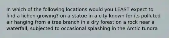 In which of the following locations would you LEAST expect to find a lichen growing? on a statue in a city known for its polluted air hanging from a tree branch in a dry forest on a rock near a waterfall, subjected to occasional splashing in the Arctic tundra