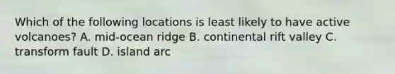 Which of the following locations is least likely to have active volcanoes? A. mid-ocean ridge B. continental rift valley C. transform fault D. island arc