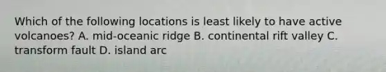 Which of the following locations is least likely to have active volcanoes? A. mid-oceanic ridge B. continental rift valley C. transform fault D. island arc