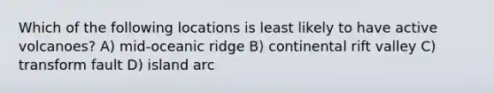 Which of the following locations is least likely to have active volcanoes? A) mid-oceanic ridge B) continental rift valley C) transform fault D) island arc