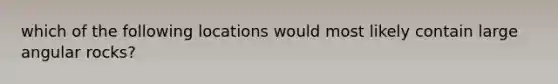 which of the following locations would most likely contain large angular rocks?