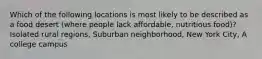 Which of the following locations is most likely to be described as a food desert (where people lack affordable, nutritious food)? Isolated rural regions, Suburban neighborhood, New York City, A college campus