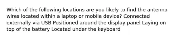 Which of the following locations are you likely to find the antenna wires located within a laptop or mobile device? Connected externally via USB Positioned around the display panel Laying on top of the battery Located under the keyboard