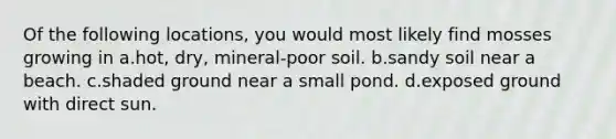 Of the following locations, you would most likely find mosses growing in a.hot, dry, mineral-poor soil. b.sandy soil near a beach. c.shaded ground near a small pond. d.exposed ground with direct sun.