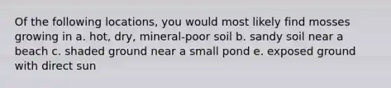 Of the following locations, you would most likely find mosses growing in a. hot, dry, mineral-poor soil b. sandy soil near a beach c. shaded ground near a small pond e. exposed ground with direct sun