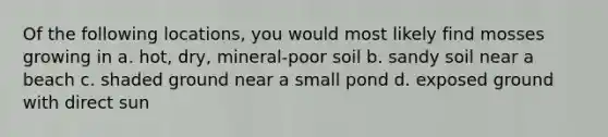 Of the following locations, you would most likely find mosses growing in a. hot, dry, mineral-poor soil b. sandy soil near a beach c. shaded ground near a small pond d. exposed ground with direct sun