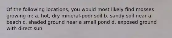 Of the following locations, you would most likely find mosses growing in: a. hot, dry mineral-poor soil b. sandy soil near a beach c. shaded ground near a small pond d. exposed ground with direct sun