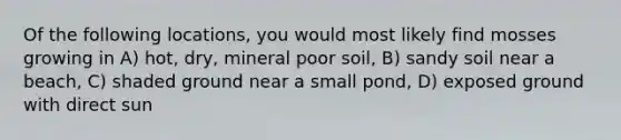 Of the following locations, you would most likely find mosses growing in A) hot, dry, mineral poor soil, B) sandy soil near a beach, C) shaded ground near a small pond, D) exposed ground with direct sun