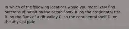 In which of the following locations would you most likely find outcrops of basalt on the ocean floor? A. on the continental rise B. on the flank of a rift valley C. on the continental shelf D. on the abyssal plain