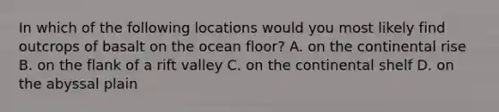 In which of the following locations would you most likely find outcrops of basalt on the ocean floor? A. on the continental rise B. on the flank of a rift valley C. on the continental shelf D. on the abyssal plain