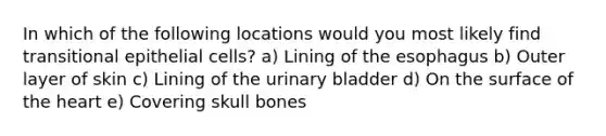 In which of the following locations would you most likely find transitional epithelial cells? a) Lining of the esophagus b) Outer layer of skin c) Lining of the urinary bladder d) On the surface of the heart e) Covering skull bones