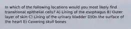 In which of the following locations would you most likely find transitional epithelial cells? A) Lining of the esophagus B) Outer layer of skin C) Lining of the urinary bladder D)On the surface of the heart E) Covering skull bones