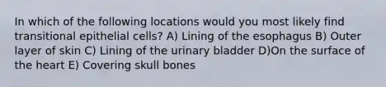 In which of the following locations would you most likely find transitional epithelial cells? A) Lining of the esophagus B) Outer layer of skin C) Lining of the urinary bladder D)On the surface of the heart E) Covering skull bones