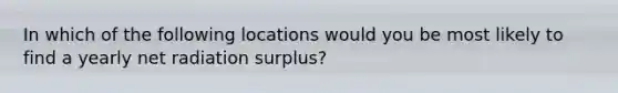 In which of the following locations would you be most likely to find a yearly net radiation surplus?