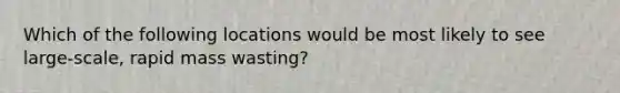 Which of the following locations would be most likely to see large-scale, rapid mass wasting?