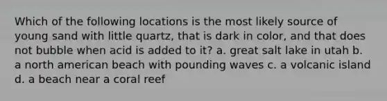 Which of the following locations is the most likely source of young sand with little quartz, that is dark in color, and that does not bubble when acid is added to it? a. great salt lake in utah b. a north american beach with pounding waves c. a volcanic island d. a beach near a coral reef