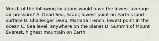 Which of the following locations would have the lowest average air pressure? A. Dead Sea, Israel, lowest point on Earth's land surface B. Challenger Deep, Mariana Trench, lowest point in the ocean C. Sea level, anywhere on the planet D. Summit of Mount Everest, highest mountain on Earth