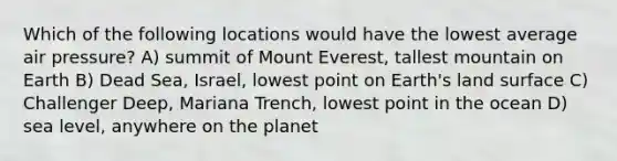 Which of the following locations would have the lowest average air pressure? A) summit of Mount Everest, tallest mountain on Earth B) Dead Sea, Israel, lowest point on Earth's land surface C) Challenger Deep, Mariana Trench, lowest point in the ocean D) sea level, anywhere on the planet