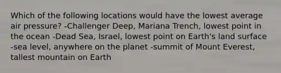 Which of the following locations would have the lowest average air pressure? -Challenger Deep, Mariana Trench, lowest point in the ocean -Dead Sea, Israel, lowest point on Earth's land surface -sea level, anywhere on the planet -summit of Mount Everest, tallest mountain on Earth