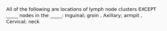 All of the following are locations of lymph node clusters EXCEPT _____ nodes in the _____: Inguinal; groin , Axillary; armpit , Cervical; neck