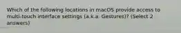 Which of the following locations in macOS provide access to multi-touch interface settings (a.k.a. Gestures)? (Select 2 answers)