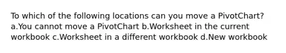 To which of the following locations can you move a PivotChart? a.You cannot move a PivotChart b.Worksheet in the current workbook c.Worksheet in a different workbook d.New workbook