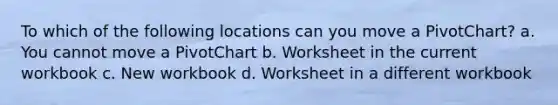 To which of the following locations can you move a PivotChart? a. You cannot move a PivotChart b. Worksheet in the current workbook c. New workbook d. Worksheet in a different workbook