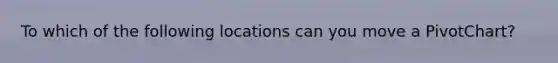 To which of the following locations can you move a PivotChart?