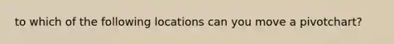 to which of the following locations can you move a pivotchart?