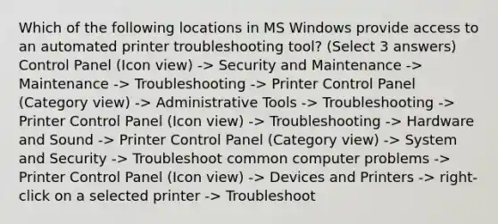 Which of the following locations in MS Windows provide access to an automated printer troubleshooting tool? (Select 3 answers) Control Panel (Icon view) -> Security and Maintenance -> Maintenance -> Troubleshooting -> Printer Control Panel (Category view) -> Administrative Tools -> Troubleshooting -> Printer Control Panel (Icon view) -> Troubleshooting -> Hardware and Sound -> Printer Control Panel (Category view) -> System and Security -> Troubleshoot common computer problems -> Printer Control Panel (Icon view) -> Devices and Printers -> right-click on a selected printer -> Troubleshoot