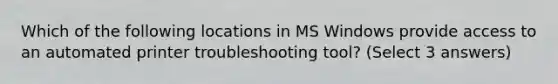 Which of the following locations in MS Windows provide access to an automated printer troubleshooting tool? (Select 3 answers)