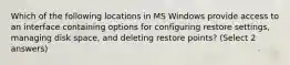 Which of the following locations in MS Windows provide access to an interface containing options for configuring restore settings, managing disk space, and deleting restore points? (Select 2 answers)