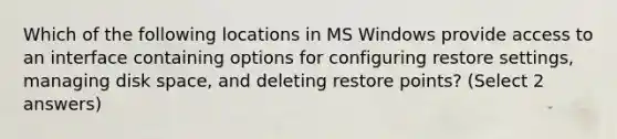 Which of the following locations in MS Windows provide access to an interface containing options for configuring restore settings, managing disk space, and deleting restore points? (Select 2 answers)