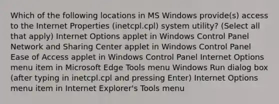 Which of the following locations in MS Windows provide(s) access to the Internet Properties (inetcpl.cpl) system utility? (Select all that apply) Internet Options applet in Windows Control Panel Network and Sharing Center applet in Windows Control Panel Ease of Access applet in Windows Control Panel Internet Options menu item in Microsoft Edge Tools menu Windows Run dialog box (after typing in inetcpl.cpl and pressing Enter) Internet Options menu item in Internet Explorer's Tools menu