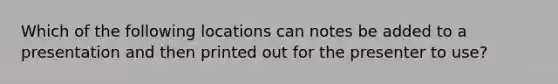 Which of the following locations can notes be added to a presentation and then printed out for the presenter to use?