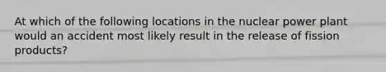 At which of the following locations in the nuclear power plant would an accident most likely result in the release of fission products?