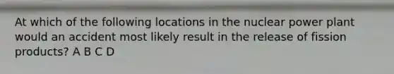 At which of the following locations in the nuclear power plant would an accident most likely result in the release of fission products? A B C D