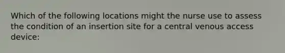 Which of the following locations might the nurse use to assess the condition of an insertion site for a central venous access device: