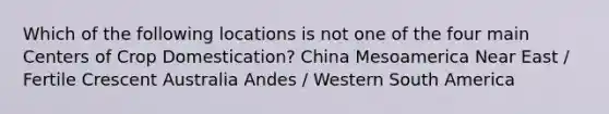 Which of the following locations is not one of the four main Centers of Crop Domestication? China Mesoamerica Near East / Fertile Crescent Australia Andes / Western South America