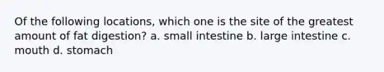 Of the following locations, which one is the site of the greatest amount of fat digestion? a. small intestine b. large intestine c. mouth d. stomach