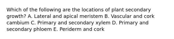 Which of the following are the locations of plant secondary growth? A. Lateral and apical meristem B. Vascular and cork cambium C. Primary and secondary xylem D. Primary and secondary phloem E. Periderm and cork